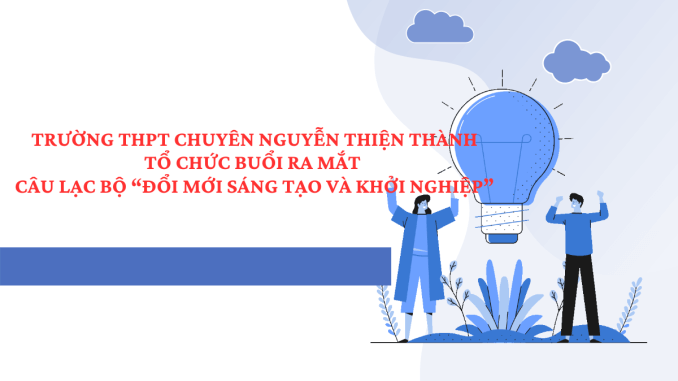 TRƯỜNG THPT CHUYÊN NGUYỄN THIỆN THÀNH TỔ CHỨC BUỔI RA MẮT CÂU LẠC BỘ “ĐỔI MỚI SÁNG TẠO VÀ KHỞI NGHIỆP”